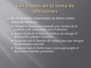    En el ejemplo comentado, se tiene cuatro
    opciones básicas:
       Otorgar el descuento pasando por encima de la
        política y sin consultarlo con el director.
       Seguir al pie de la letra la política, no otorgar el
        descuento y perder el pedido.
       Negociar con el director de ventas para que otorgue
        un descuento especial.
       Negociar con el cliente nuevo para que acepte el
        descuento máximo permitido.
 