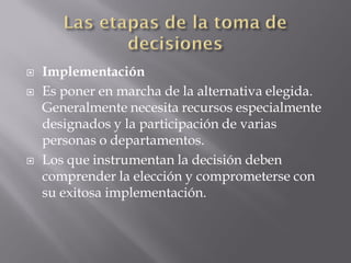    Implementación
   Es poner en marcha de la alternativa elegida.
    Generalmente necesita recursos especialmente
    designados y la participación de varias
    personas o departamentos.
   Los que instrumentan la decisión deben
    comprender la elección y comprometerse con
    su exitosa implementación.
 