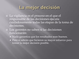    La vigilancia es el proceso en el que el
    responsable de las decisiones ejecuta
    cuidadosamente todas las etapas de la toma de
    decisiones.
   Los gerentes no saben si las decisiones
    funcionarán:
       Nada garantiza que los resultados sean buenos.
       Pero sí sabrán que hicieron su mayor esfuerzo para
        tomar la mejor decisión posible.
 