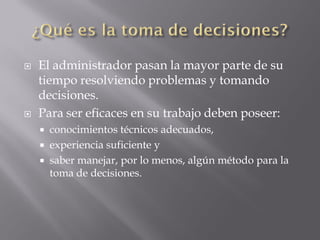    El administrador pasan la mayor parte de su
    tiempo resolviendo problemas y tomando
    decisiones.
   Para ser eficaces en su trabajo deben poseer:
     conocimientos técnicos adecuados,
     experiencia suficiente y
     saber manejar, por lo menos, algún método para la
      toma de decisiones.
 