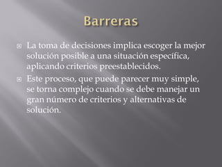    La toma de decisiones implica escoger la mejor
    solución posible a una situación específica,
    aplicando criterios preestablecidos.
   Este proceso, que puede parecer muy simple,
    se torna complejo cuando se debe manejar un
    gran número de criterios y alternativas de
    solución.
 