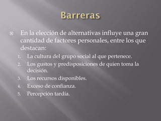     En la elección de alternativas influye una gran
     cantidad de factores personales, entre los que
     destacan:
    1.   La cultura del grupo social al que pertenece.
    2.   Los gustos y predisposiciones de quien toma la
         decisión.
    3.   Los recursos disponibles.
    4.   Exceso de confianza.
    5.   Percepción tardía.
 