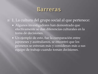    1. La cultura del grupo social al que pertenece:
       Algunos investigadores han demostrado que
        efectivamente se dan diferencias culturales en la
        toma de decisiones.
       Un ejemplo de esto, fue la comparación entre
        japoneses y australianos, se encontró que los
        primeros se estresan más y consideran más a sus
        equipo de trabajo cuando toman decisiones.
 