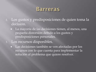 2.   Los gustos y predisposiciones de quien toma la
     decisión.
        La mayoría de las decisiones tienen, al menos, una
         pequeña distorsión debido a los gustos y
         predisposiciones personales.
3.   Los recursos disponibles.
        Las decisiones también se ven afectadas por los
         recursos con lo que cuenta para implementar la
         solución al problema que quiere resolver.
 