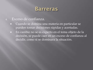 4.       Exceso de confianza.
          Cuando se domina una materia en particular se
           pueden tomar decisiones rápidas y acertadas.
          En cambio no se es experto en el tema objeto de la
           decisión, se puede caer en un exceso de confianza al
           decidir, como si se dominara la situación.
 