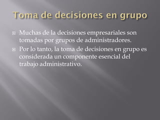    Muchas de la decisiones empresariales son
    tomadas por grupos de administradores.
   Por lo tanto, la toma de decisiones en grupo es
    considerada un componente esencial del
    trabajo administrativo.
 