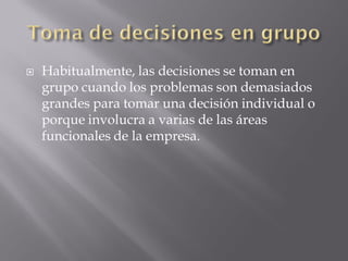    Habitualmente, las decisiones se toman en
    grupo cuando los problemas son demasiados
    grandes para tomar una decisión individual o
    porque involucra a varias de las áreas
    funcionales de la empresa.
 