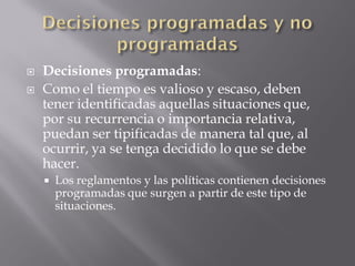    Decisiones programadas:
   Como el tiempo es valioso y escaso, deben
    tener identificadas aquellas situaciones que,
    por su recurrencia o importancia relativa,
    puedan ser tipificadas de manera tal que, al
    ocurrir, ya se tenga decidido lo que se debe
    hacer.
       Los reglamentos y las políticas contienen decisiones
        programadas que surgen a partir de este tipo de
        situaciones.
 