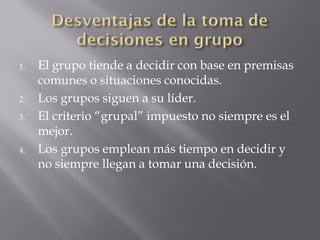 1.   El grupo tiende a decidir con base en premisas
     comunes o situaciones conocidas.
2.   Los grupos siguen a su líder.
3.   El criterio “grupal” impuesto no siempre es el
     mejor.
4.   Los grupos emplean más tiempo en decidir y
     no siempre llegan a tomar una decisión.
 