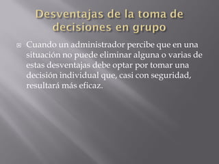    Cuando un administrador percibe que en una
    situación no puede eliminar alguna o varias de
    estas desventajas debe optar por tomar una
    decisión individual que, casi con seguridad,
    resultará más eficaz.
 
