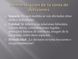 3.   Impacto. En qué medida se ven afectadas otras
     áreas o actividades.
4.   Calidad. Se refiere a las relaciones laborales,
     valores éticos, consideraciones legales,
     principios básicos de conducta, imagen de la
     compañía, entre otros aspectos.
5.   Periodicidad. ¿La decisión se toma frecuente o
     excepcionalmente?
 