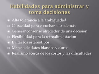   Alta tolerancia a la ambigüedad
   Capacidad para escuchar a los demás
   Generar consenso alrededor de una decisión
   Flexibilidad para la retroalimentación
   Evitar los estereotipos
   Manejo de datos blandos y duros
   Realismo acerca de los costos y las dificultades
 