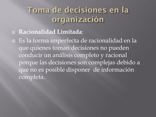    Racionalidad Limitada:
   Es la forma imperfecta de racionalidad en la
    que quienes toman decisiones no pueden
    conducir un análisis completo y racional
    porque las decisiones son complejas debido a
    que no es posible disponer de información
    completa.
 