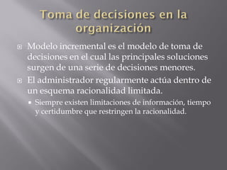    Modelo incremental es el modelo de toma de
    decisiones en el cual las principales soluciones
    surgen de una serie de decisiones menores.
   El administrador regularmente actúa dentro de
    un esquema racionalidad limitada.
       Siempre existen limitaciones de información, tiempo
        y certidumbre que restringen la racionalidad.
 