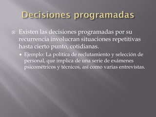    Existen las decisiones programadas por su
    recurrencia involucran situaciones repetitivas
    hasta cierto punto, cotidianas.
       Ejemplo: La política de reclutamiento y selección de
        personal, que implica de una serie de exámenes
        psicométricos y técnicos, así como varias entrevistas.
 