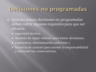    Quienes toman decisiones no programadas
    deben cubrir algunos requisitos para que ser
    eficaces:
     capacidad técnica,
     dominio de algún método para tomar decisiones,
     experiencia, determinación suficiente y
     fortaleza de carácter para asumir la responsabilidad
      y enfrentar las consecuencias.
 