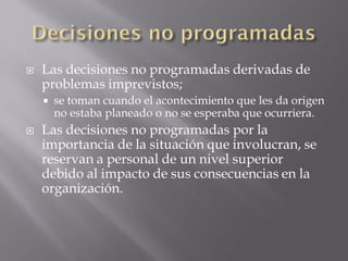    Las decisiones no programadas derivadas de
    problemas imprevistos;
       se toman cuando el acontecimiento que les da origen
        no estaba planeado o no se esperaba que ocurriera.
   Las decisiones no programadas por la
    importancia de la situación que involucran, se
    reservan a personal de un nivel superior
    debido al impacto de sus consecuencias en la
    organización.
 