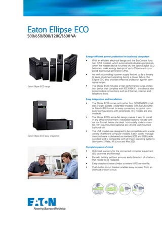 Eaton Ellipse ECO
500/650/800/1200/1600 VA

Energy-efficient power protection for business computers
•	

•	

Eaton Ellipse ECO range

With an efficient electrical design and the EcoControl function (USB models), which automatically disables peripherals
when the master device is turned off, the Eaton Ellipse ECO
helps you make energy savings of up to 25 per cent compared to previous-generation UPSs.
As well as providing a power supply backed up by a battery
to keep equipment operating during a power failure, the
Ellipse ECO also provides effective protection against damaging surges.

•	

The Ellipse ECO includes a high performance surge-protection device that complies with IEC 61643-1; this device also
protects data connections such as Ethernet, internet and
telephone lines.

Easy integration and installation
•	

The Ellipse ECO comes with either four (500/650/800 models) or eight outlets (1200/1600 models) with Schuko (DIN)
or French (FR) format for easy connection to typical computer configurations with peripherals. IEC models are also
available.

•	

The Ellipse ECO’s extra-flat design makes it easy to install
in any office environment: installation options include vertical box format, below the desk, horizontally under a monitor, 19” rack-mounted (optional 2U kit) and wall-mounted
(optional kit).

•	

The USB models are designed to be compatible with a wide
variety of different computer models. Eaton power management software is delivered as standard (CD and USB cable
supplied) and is compatible with all major operating systems
(Windows 7 Vista, XP Linux and Mac OS).
,
,

Eaton Ellipse ECO easy integration

Complete peace of mind
•	

Unlimited warranty for the connected computer equipment
(EU countries and Norway)

•	

Periodic battery self-test ensures early detection of a battery
that needs to be replaced.

•	

Easy-to-replace battery helps to extend UPS service life.

•	

Push-button circuit breaker enables easy recovery from an
overload or short circuit.

 