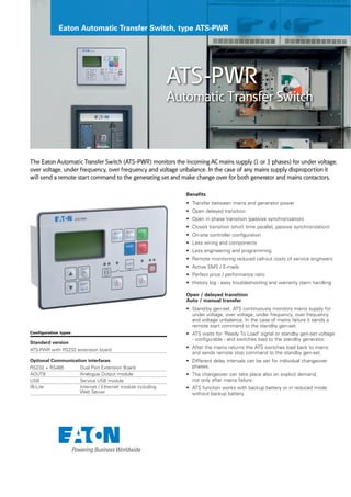 Eaton Automatic Transfer Switch, type ATS-PWR
ATS-PWR
Automatic Transfer Switch
The Eaton Automatic Transfer Switch (ATS-PWR) monitors the incoming AC mains supply (1 or 3 phases) for under voltage,
over voltage, under frequency, over frequency and voltage unbalance. In the case of any mains supply disproportion it
will send a remote start command to the generating set and make change over for both generator and mains contactors.
Benefits
• Transfer between mains and generator power
• Open delayed transition
• Open in phase transition (passive synchronization)
• Closed transition (short time parallel, passive synchronization)
• On-site controller configuration
• Less wiring and components
• Less engineering and programming
• Remote monitoring reduced call-out costs of service engineers
• Active SMS / E-mails
• Perfect price / performance ratio
• History log - easy troubleshooting and warranty claim handling
Open / delayed transition
Auto / manual transfer
• Stand-by gen-set. ATS continuously monitors mains supply for
under voltage, over voltage, under frequency, over frequency
and voltage unbalance. In the case of mains failure it sends a
remote start command to the standby gen-set.
• ATS waits for "Ready To Load" signal or standby gen-set voltage
- configurable - and switches load to the standby generator.
• After the mains returns the ATS switches load back to mains
and sends remote stop command to the standby gen-set.
• Different delay intervals can be set for individual changeover
phases.
• The changeover can take place also on explicit demand,
not only after mains failure.
• ATS function works with backup battery or in reduced mode
without backup battery.
Configuration types
Standard version
ATS-PWR with RS232 extension board
Optional Communication interfaces
RS232 + RS485 Dual Port Extension Board
AOUT8 Analogue Output module
USB Service USB module
IB-Lite Internet / Ethernet module including
Web Server
 