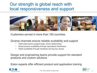 Our strength is global reach with
local responsiveness and support




Customers served in more than 150 countries

Diverse channels ensure reliable availability and support
    •   Field sales teams support large, direct relationships
    •   Broad product availability through specialized distributors
    •   Retail availability through hardware and big box stores


Design and engineering teams provide support for standard
products and custom solutions

Eaton experts offer efficient product and application training

                                  © 2011 Eaton Corporation. All rights reserved.   17   17
 