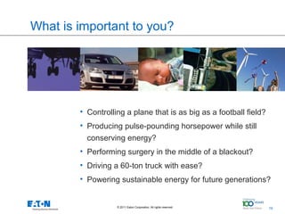 What is important to you?

               Controlling a plane that is as big as a
               football field?



        • Controlling a plane that is as big as a football field?
        • Producing pulse-pounding horsepower while still
          conserving energy?
        • Performing surgery in the middle of a blackout?
        • Driving a 60-ton truck with ease?
        • Powering sustainable energy for future generations?


                   © 2011 Eaton Corporation. All rights reserved.   19   19
 