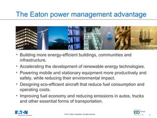The Eaton power management advantage

                        Insert images from folder




• Building more energy-efficient buildings, communities and
  infrastructure.
• Accelerating the development of renewable energy technologies.
• Powering mobile and stationary equipment more productively and
  safely, while reducing their environmental impact.
• Designing eco-efficient aircraft that reduce fuel consumption and
  operating costs.
• Improving fuel economy and reducing emissions in autos, trucks
  and other essential forms of transportation.

                        © 2011 Eaton Corporation. All rights reserved.   4   4
 