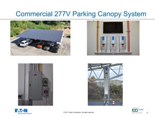 Commercial 277V Parking Canopy System




96 Panels w/ Protek Park Canopy System                                                   7 kW Grid-Tie Inverters




                                                                                                                   5 kW Grid-Tie
                                                                                                                   Inverters

                                         480V Panel                                                                Commercial Lvl 2
                                                                                                                   EVSE
                                         PXM 2270




                                               © 2011 Eaton Corporation. All rights reserved.                 17
                                                                                                                                      17
 