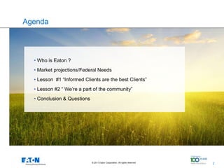 Agenda




  • Who is Eaton ?
  • Market projections/Federal Needs
  • Lesson #1 “Informed Clients are the best Clients”
  • Lesson #2 “ We’re a part of the community”
  • Conclusion & Questions




                             © 2011 Eaton Corporation. All rights reserved.   2
                                                                                  2
 