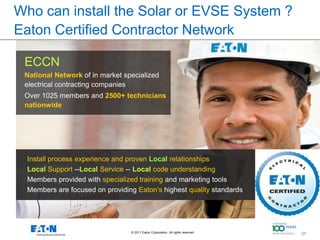 Who can install the Solar or EVSE System ?
Eaton Certified Contractor Network

 ECCN
 National Network of in market specialized
 electrical contracting companies
 Over 1025 members and 2500+ technicians
 nationwide




  Install process experience and proven Local relationships
  Local Support --Local Service -- Local code understanding
  Members provided with specialized training and marketing tools
  Members are focused on providing Eaton’s highest quality standards




                                 © 2011 Eaton Corporation. All rights reserved.   21
                                                                                       21
 