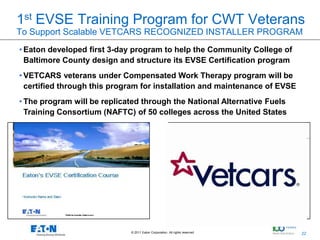 1st EVSE Training Program for CWT Veterans
To Support Scalable VETCARS RECOGNIZED INSTALLER PROGRAM
• Eaton developed first 3-day program to help the Community College of
  Baltimore County design and structure its EVSE Certification program
• VETCARS veterans under Compensated Work Therapy program will be
  certified through this program for installation and maintenance of EVSE
• The program will be replicated through the National Alternative Fuels
  Training Consortium (NAFTC) of 50 colleges across the United States




                             © 2011 Eaton Corporation. All rights reserved.   22
                                                                                   22
 