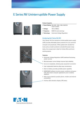 E Series NV Uninterruptible Power Supply

                      Product Snapshot
                      • Power Rating: 600, 800, 1000, 1400, 2000 VA
                                      tower models
                      • Voltage:        162 to 290Vac
                      • Frequency:      50/60 Hz (auto-sensing)
                      • Technology:     Automatic Voltage Regulation



                      Introducing the E Series NV UPS
                      The E Series® NV line interactive uninterruptible power supply
                      (UPS) provides affordable power protection for your personal
                      computer and peripherals. While packed with valuable fea-
                      tures such as modem protection and plentiful power recep-
                      tacles, the compact size is ideal for limited ofﬁce and home
                      working spaces.


                      Features
                      • Automatic Voltage Regulation (AVR) stabilizes fluctuating
                        power sources

                      • Microprocessor control design ensures high reliability

                      • Up to six receptacles, allowing easy equipment connection

                      • User replaceable batteries allow easy maintenance

                      • Start-on-battery provides portable power capability

                      • WINPOWER software monitors power conditions and grace-
                        fully shuts down computer applications prior to battery
                        depletion

                      • Data surge protection protects phone, modem and internet
                        connections

                      • Intuitive LED indicators display UPS status
 