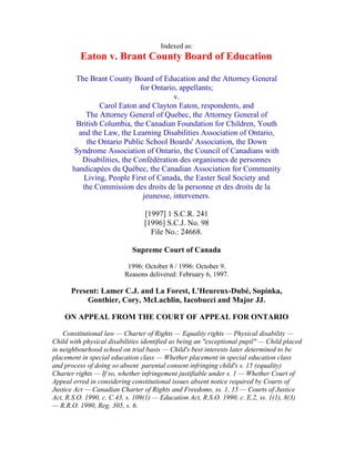 Indexed as:
          Eaton v. Brant County Board of Education

        The Brant County Board of Education and the Attorney General
                             for Ontario, appellants;
                                        v.
                Carol Eaton and Clayton Eaton, respondents, and
           The Attorney General of Quebec, the Attorney General of
        British Columbia, the Canadian Foundation for Children, Youth
         and the Law, the Learning Disabilities Association of Ontario,
           the Ontario Public School Boards' Association, the Down
       Syndrome Association of Ontario, the Council of Canadians with
          Disabilities, the Confédération des organismes de personnes
       handicapées du Québec, the Canadian Association for Community
          Living, People First of Canada, the Easter Seal Society and
          the Commission des droits de la personne et des droits de la
                              jeunesse, interveners.

                                 [1997] 1 S.C.R. 241
                                 [1996] S.C.J. No. 98
                                   File No.: 24668.

                            Supreme Court of Canada

                           1996: October 8 / 1996: October 9.
                          Reasons delivered: February 6, 1997.

      Present: Lamer C.J. and La Forest, L'Heureux-Dubé, Sopinka,
           Gonthier, Cory, McLachlin, Iacobucci and Major JJ.

    ON APPEAL FROM THE COURT OF APPEAL FOR ONTARIO

    Constitutional law — Charter of Rights — Equality rights — Physical disability —
Child with physical disabilities identified as being an "exceptional pupil" — Child placed
in neighbourhood school on trial basis — Child's best interests later determined to be
placement in special education class — Whether placement in special education class
and process of doing so absent parental consent infringing child's s. 15 (equality)
Charter rights — If so, whether infringement justifiable under s. 1 — Whether Court of
Appeal erred in considering constitutional issues absent notice required by Courts of
Justice Act — Canadian Charter of Rights and Freedoms, ss. 1, 15 — Courts of Justice
Act, R.S.O. 1990, c. C.43, s. 109(1) — Education Act, R.S.O. 1990, c. E.2, ss. 1(1), 8(3)
— R.R.O. 1990, Reg. 305, s. 6.
 