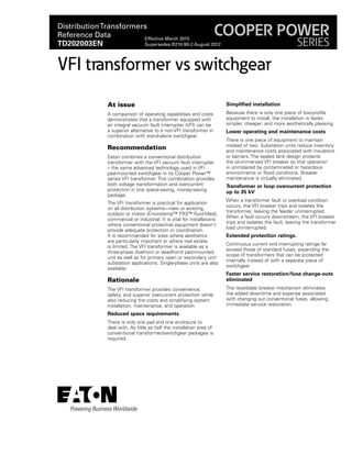 At issue
A comparison of operating capabilities and costs
demonstrates that a transformer equipped with
an integral vacuum fault interrupter (VFI) can be
a superior alternative to a non-VFI transformer in
combination with stand-alone switchgear.
Recommendation
Eaton combines a conventional distribution
transformer with the VFI vacuum fault interrupter
– the same advanced technology used in VFI
pad-mounted switchgear in its Cooper Power™
series VFI transformer. This combination provides
both voltage transformation and overcurrent
protection in one space-saving, money-saving
package.
The VFI transformer is practical for application
on all distribution systems—new or existing,
outdoor or indoor (Envirotemp™ FR3™ fluid-filled),
commercial or industrial. It is vital for installations
where conventional protective equipment doesn't
provide adequate protection or coordination.
It is recommended for sites where aesthetics
are particularly important or where real estate
is limited. The VFI transformer is available as a
three-phase (livefront or deadfront) pad-mounted
unit as well as for primary open or secondary unit
substation applications. Single-phase units are also
available.
Rationale
The VFI transformer provides convenience,
safety, and superior overcurrent protection while
also reducing the costs and simplifying system
installation, maintenance, and operation.
Reduced space requirements
There is only one pad and one enclosure to
deal with. As little as half the installation area of
conventional transformer/switchgear packages is
required.
Simplified installation
Because there is only one piece of low-profile
equipment to install, the installation is faster,
simpler, cheaper, and more aesthetically pleasing.
Lower operating and maintenance costs
There is one piece of equipment to maintain
instead of two. Substation units reduce inventory
and maintenance costs associated with insulators
or barriers. The sealed tank design protects
the oil-immersed VFI breaker so that operation
is unimpaired by contaminated or hazardous
environments or flood conditions. Breaker
maintenance is virtually eliminated.
Transformer or loop overcurrent protection
up to 35 kV
When a transformer fault or overload condition
occurs, the VFI breaker trips and isolates the
transformer, leaving the feeder uninterrupted.
When a fault occurs downstream, the VFI breaker
trips and isolates the fault, leaving the transformer
load uninterrupted.
Extended protection ratings.
Continuous current and interrupting ratings far
exceed those of standard fuses, expanding the
scope of transformers that can be protected
internally instead of with a separate piece of
switchgear.
Faster service restoration/fuse change-outs
eliminated
The resettable breaker mechanism eliminates
the added downtime and expense associated
with changing out conventional fuses, allowing
immediate service restoration.
VFI transformer vs switchgear
DistributionTransformers
Reference Data
TD202003EN
Effective March 2015
Supersedes R210-90-2 August 2012
COOPER POWER
SERIES
 