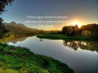 Embora alguns desatinos pareçam
sedutores, cedo ou tarde mostram seu
lado amargo.
 