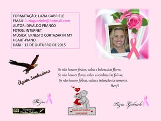 FORMATAÇÃO: LUZIA GABRIELE
EMAIL: luziagabriele@hotmail.com
AUTOR: DIVALDO FRANCO
FOTOS: INTERNET
MÚSICA: ERNESTO CORTAZAR IN MY
HEART-PIANO
DATA : 12 DE OUTUBRO DE 2015
Repassesemmodificar
LuziaGabriele
Se não houver frutos, valeu a beleza das flores;
Se não houver flores, valeu a sombra das folhas;
Se não houver folhas, valeu a intenção da semente.
Henfil
 