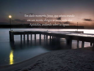 Em dado momento, Jesus, que estava orando
em um monte, dirigiu-se para junto dos
Apóstolos, andando sobre as águas.
 