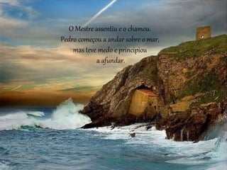 O Mestre assentiu e o chamou.
Pedro começou a andar sobre o mar,
mas teve medo e principiou
a afundar.
 