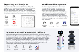 ServeBot, a fully autonomous assistant revolutionizing service in all types
of restaurants. This advanced restaurant service ServeBot can manage over
15 dishes and liquids with its large tray capacity, inclusive of custom tray
integration. Harnessing the perfect blend of artificial intelligence (AI) and
robotics, ServeBot ensures highly efficient, automated deliveries within
your restaurant. By doing so, it not only helps reduce labor costs, but also
significantly enhances the overall dining experience for your patrons.
Welcome to the future of restaurant service excellence.
Lift Less
Autonomous and Automated Delivery
Earn More Walk Less
Increase
Efficiency
Experience the potency of real-time, cloud-based
analytics. Gain instantaneous insights into sales data,
refunds, voids, labor costs, and more, accessible
through mobile and web devices. Stay informed with
prompt alerts via email, text, or third-party integration,
all available at your convenience, regardless of location.
Reporting and Analytics
Maximize employee time and attendance
while simplifying payroll procedures with
state-of-the-art features including in-app
geolocation-based employee attendance,
automatic break notifications, comprehensive
payroll summaries, real-time schedule, and
shift alterations, leave request facilitation,
adept staff management, manager requests,
and more. Harness the power of technology to
effectively manage your most valuable asset,
your workforce.
Download the
Workforce
Management app
Workforce Management
Practical
Insights
Self-Service
BI Reporting
Real-Time
Data
Download the
Analytics app
Time Tracking
Alerts GPS Tracking Payroll
 