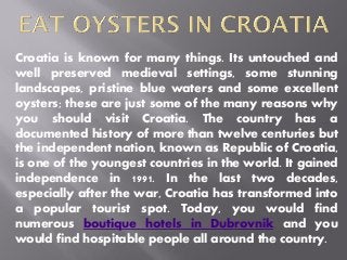 Croatia is known for many things. Its untouched and
well preserved medieval settings, some stunning
landscapes, pristine blue waters and some excellent
oysters; these are just some of the many reasons why
you should visit Croatia. The country has a
documented history of more than twelve centuries but
the independent nation, known as Republic of Croatia,
is one of the youngest countries in the world. It gained
independence in 1991. In the last two decades,
especially after the war, Croatia has transformed into
a popular tourist spot. Today, you would find
numerous boutique hotels in Dubrovnik and you
would find hospitable people all around the country.
 