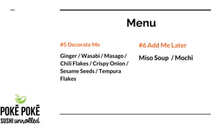 Menu
#5 Decorate Me
Ginger / Wasabi / Masago /
Chili Flakes / Crispy Onion /
Sesame Seeds / Tempura
Flakes
#6 Add Me Later
Miso Soup / Mochi
 