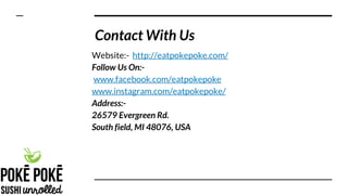 Contact With Us
Website:- http://eatpokepoke.com/
Follow Us On:-
www.facebook.com/eatpokepoke
www.instagram.com/eatpokepoke/
Address:-
26579 Evergreen Rd.
South field, MI 48076, USA
 
