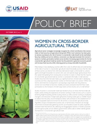 EAT Enabling
AgriculturalTrade
Women in Cross-Border
AgriculturalTrade
Agricultural sector strategies increasingly recognize the critical contributions that women
make to food security and agriculture-led growth.While much attention has been given
to women as producers,the role of women in cross-border trade should not be overlooked.
Security, mobility, and service delivery constraints can disproportionately limit women’s
access to markets, particularly markets across borders. Increasing opportunities for formal
cross-border agricultural trade by women has the potential to generate economic growth
and increase food security while reducing poverty among vulnerable households.
Policymaking in many developing countries suffers from a lack of sufficient data and understanding
of the roles of women in cross-border agricultural trade.Anecdotally, we know that the roles
of these women are diverse: from informal, small-volume traders at the border to customs
agents and freight forwarders to women who own and operate larger agribusinesses from
the capital. Extrapolating from existing data on women in trade, it is likely that the majority
of cross-border agricultural trade by women is conducted informally in small volumes.1
Studies show that informal trade makes up a significant portion of total trade in developing
countries and that a disproportionate number of informal traders are women.2
While men
tend to dominate the trucking sector carrying large cargo loads over long distances,
women are more likely to face time, mobility, and asset constraints that limit their trade
participation to the transport of small cargo loads via foot, bicycle, cart, or small vehicle.3
Studies of women in cross-border trade have tended to focus on these informal, small-scale
traders, while omitting the experiences of women working in trade services, such as customs
brokering, freight forwarding, and the trucking industry, as well as women working as employees,
managers, and executives in large-scale agribusiness. Existing studies give us credible reason
to believe that the policy recommendations below will contribute to the establishment of
a more hospitable trade environment for all women in cross-border agricultural trade,
regardless of type of employment, business size, or formal status. However, we strongly
recommend increased data gathering and the use of baseline studies for pilots of gender-
oriented trade interventions. By collecting sex-disaggregated statistics in border processes
and throughout public service delivery, governments will be able to better identify gender
discrepancies in cross-border agricultural trade.
1
	 Though“formal”and“informal”are frequently used as rigid descriptions,informality is actually a spectrum made up of a number of
different qualities,including unlicensed business status and inability or unwillingness to follow official trade procedures.The degree to
which a woman trader is viewed as informal relates to the frequency and degree to which she is engaged in non-compliant trade.UN
Women (2011).Unleashing the Potential ofWomen Informal Cross BorderTraders toTransform Intra-AfricanTrade. NewYork:UNWomen.
2 
	 See UNIFEM (2009), Sharing the Findings of the Baseline Studies on Women in Informal Cross-Border Trade in Africa,Addis
Ababa: ECA/ATPC Inception Workshop on Mainstreaming Gender intoTrade Policy;World Bank.
3
 	 Ibid.
Policy Brief
October 2012 | no. 4
PhotoBYFintracInc.
 