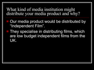 What kind of media institution might distribute your media product and why? Our media product would be distributed by “Independent Film”.  They specialise in distributing films, which are low budget independent films from the UK.  