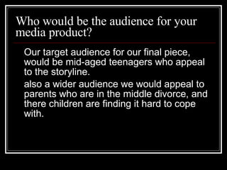 Who would be the audience for your media product? Our target audience for our final piece, would be mid-aged teenagers who appeal to the storyline.  also a wider audience we would appeal to parents who are in the middle divorce, and there children are finding it hard to cope with.  