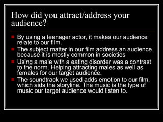 How did you attract/address your audience? By using a teenager actor, it makes our audience relate to our film.  The subject matter in our film address an audience because it is mostly common in societies  Using a male with a eating disorder was a contrast to the norm. Helping attracting males as well as females for our target audience. The soundtrack we used adds emotion to our film, which aids the storyline. The music is the type of music our target audience would listen to.  