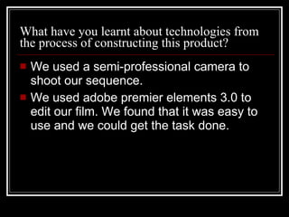 What have you learnt about technologies from the process of constructing this product? We used a semi-professional camera to shoot our sequence. We used adobe premier elements 3.0 to edit our film. We found that it was easy to use and we could get the task done.  