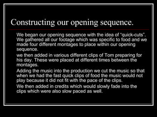 Constructing our opening sequence. We began our opening sequence with the idea of “quick-cuts”. We gathered all our footage which was specific to food and we made four different montages to place within our opening sequence.  we then added in various different clips of Tom preparing for his day. These were placed at different times between the montages.  Adding the music into the production we cut the music so that when we had the fast quick clips of food the music would not play because it did not fit with the pace of the clips. We then added in credits which would slowly fade into the clips which were also slow paced as well.  