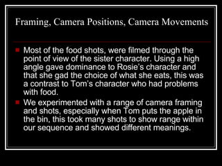 Framing, Camera Positions, Camera Movements Most of the food shots, were filmed through the point of view of the sister character. Using a high angle gave dominance to Rosie’s character and that she gad the choice of what she eats, this was a contrast to Tom’s character who had problems with food.  We experimented with a range of camera framing and shots, especially when Tom puts the apple in the bin, this took many shots to show range within our sequence and showed different meanings.  