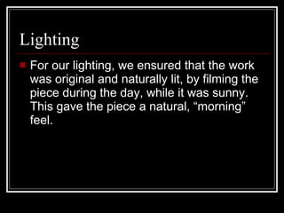 Lighting  For our lighting, we ensured that the work was original and naturally lit, by filming the piece during the day, while it was sunny. This gave the piece a natural, “morning” feel. 