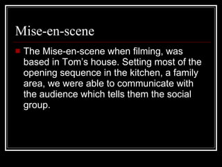 Mise-en-scene The Mise-en-scene when filming, was based in Tom’s house. Setting most of the opening sequence in the kitchen, a family area, we were able to communicate with the audience which tells them the social group.  